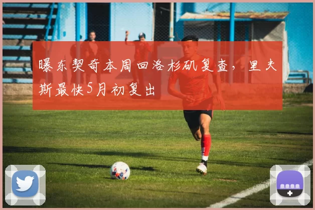 曝东契奇本周回洛杉矶复查，里夫斯最快5月初复出