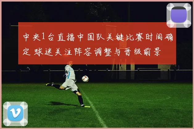 中央1台直播中国队关键比赛时间确定 球迷关注阵容调整与晋级前景