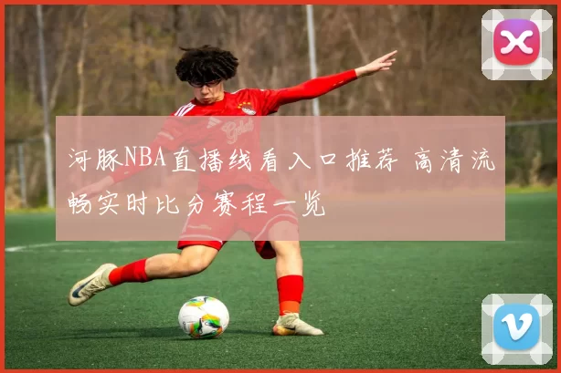 河豚NBA直播线看入口推荐 高清流畅实时比分赛程一览