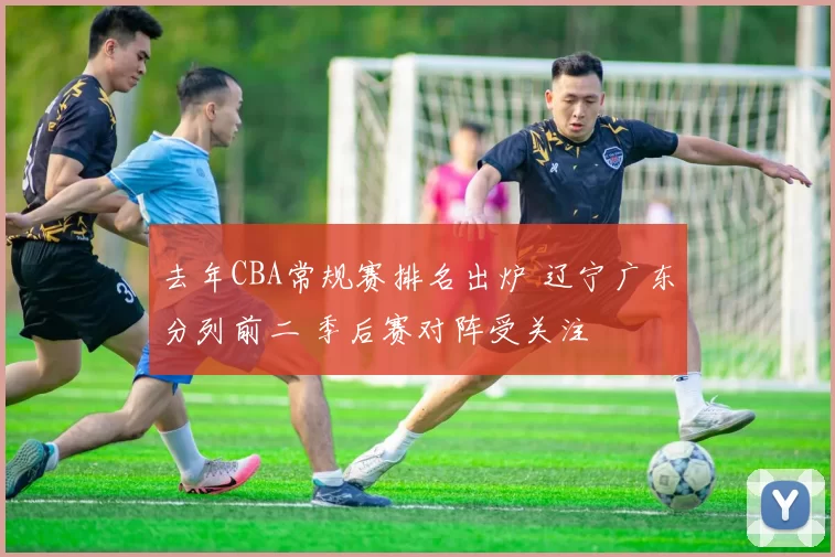 去年CBA常规赛排名出炉 辽宁广东分列前二 季后赛对阵受关注