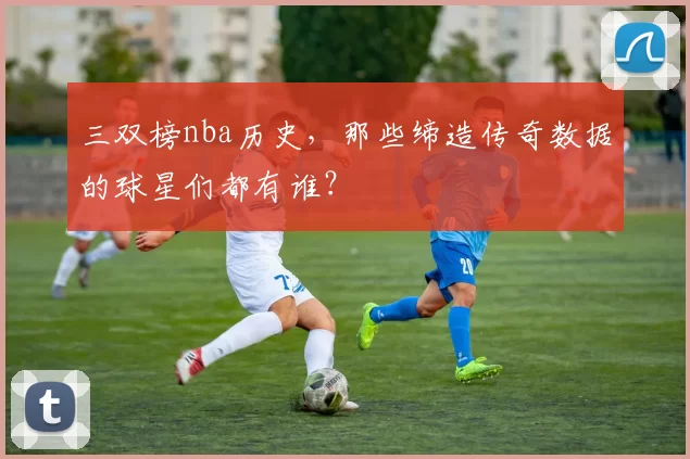 三双榜nba历史，那些缔造传奇数据的球星们都有谁？