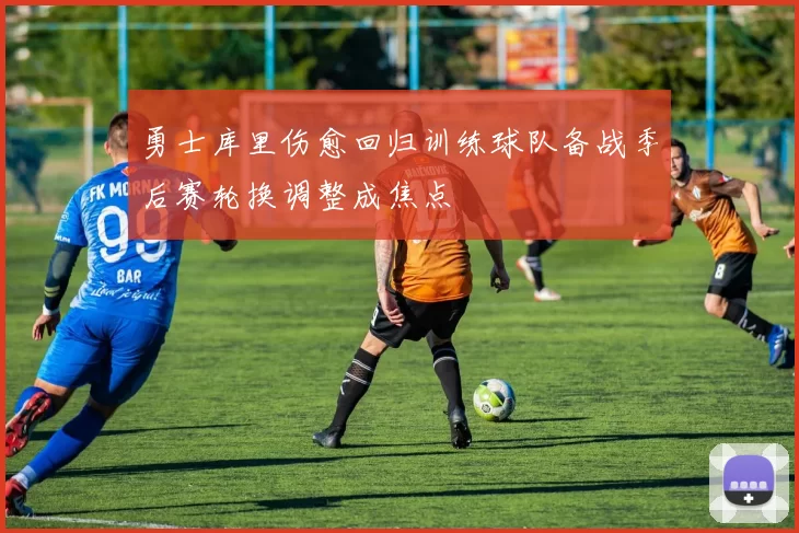 勇士库里伤愈回归训练球队备战季后赛轮换调整成焦点