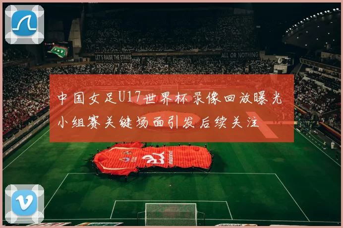 中国女足U17世界杯录像回放曝光 小组赛关键场面引发后续关注