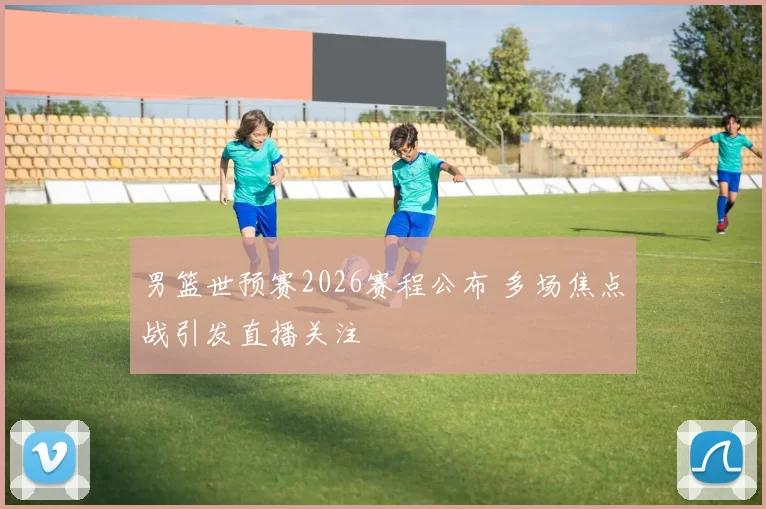 男篮世预赛2026赛程公布 多场焦点战引发直播关注