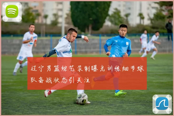 辽宁男篮综艺录制曝光训练细节球队备战状态引关注