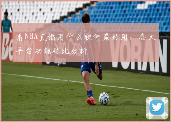 看NBA直播用什么软件最好用，各大平台功能对比分析