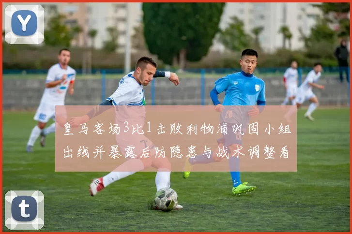 皇马客场3比1击败利物浦巩固小组出线并暴露后防隐患与战术调整看点