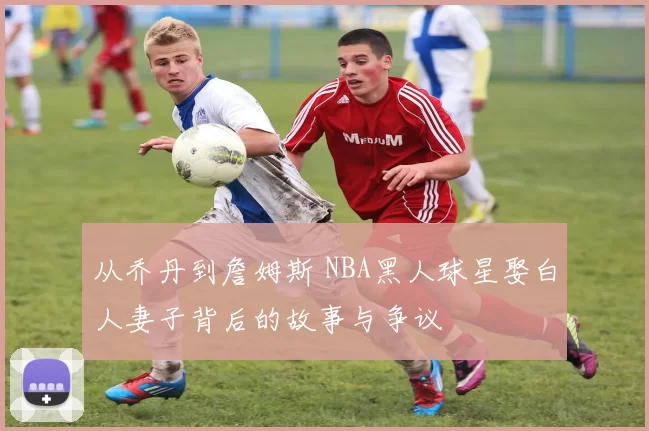 从乔丹到詹姆斯 NBA黑人球星娶白人妻子背后的故事与争议