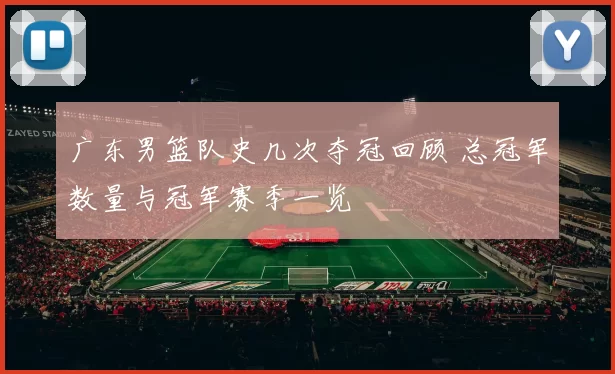 广东男篮队史几次夺冠回顾 总冠军数量与冠军赛季一览
