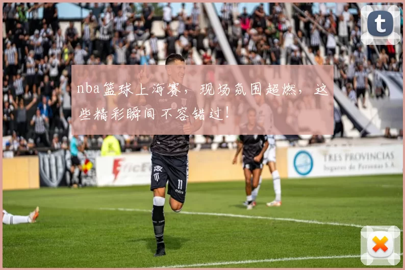 nba篮球上海赛，现场氛围超燃，这些精彩瞬间不容错过！