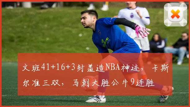 文班41+16+3封盖造NBA神迹，卡斯尔准三双，马刺大胜公牛9连胜