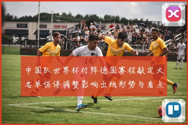 中国队世界杯对阵德国赛程敲定大名单伤停调整影响出线形势与看点