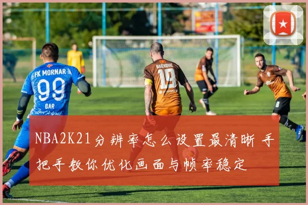 NBA2K21分辨率怎么设置最清晰 手把手教你优化画面与帧率稳定