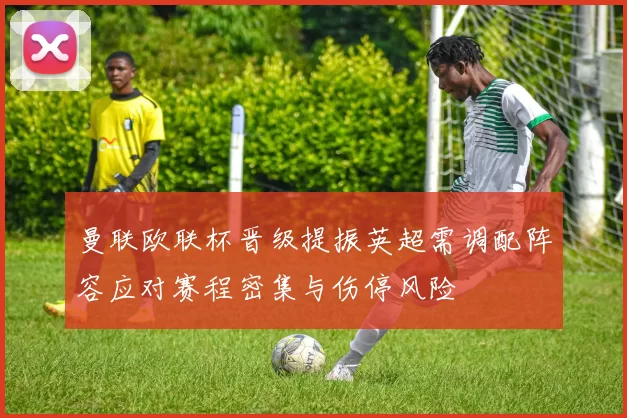 曼联欧联杯晋级提振英超需调配阵容应对赛程密集与伤停风险