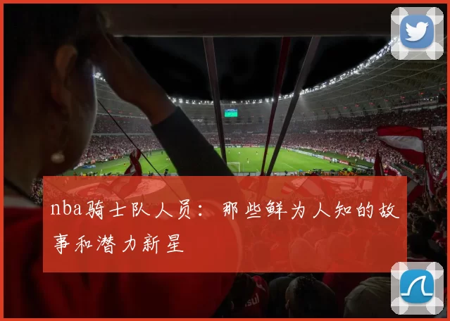 nba骑士队人员：那些鲜为人知的故事和潜力新星