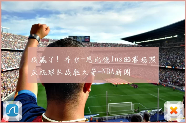 我赢了！乔尔-恩比德Ins晒赛场照庆祝球队战胜火箭-NBA新闻