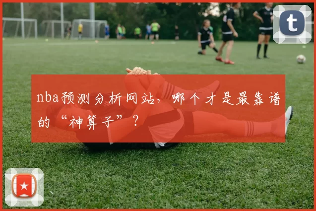 nba预测分析网站，哪个才是最靠谱的“神算子”？