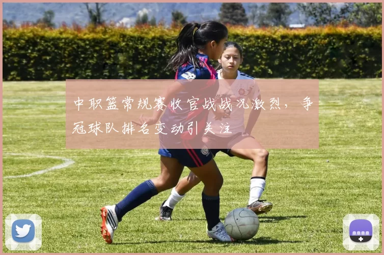 中职篮常规赛收官战战况激烈，争冠球队排名变动引关注