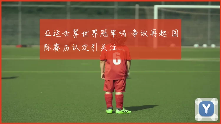 亚运会算世界冠军吗 争议再起 国际赛历认定引关注