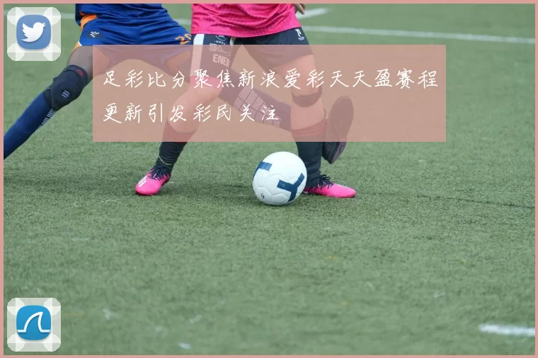 足彩比分聚焦新浪爱彩天天盈赛程更新引发彩民关注