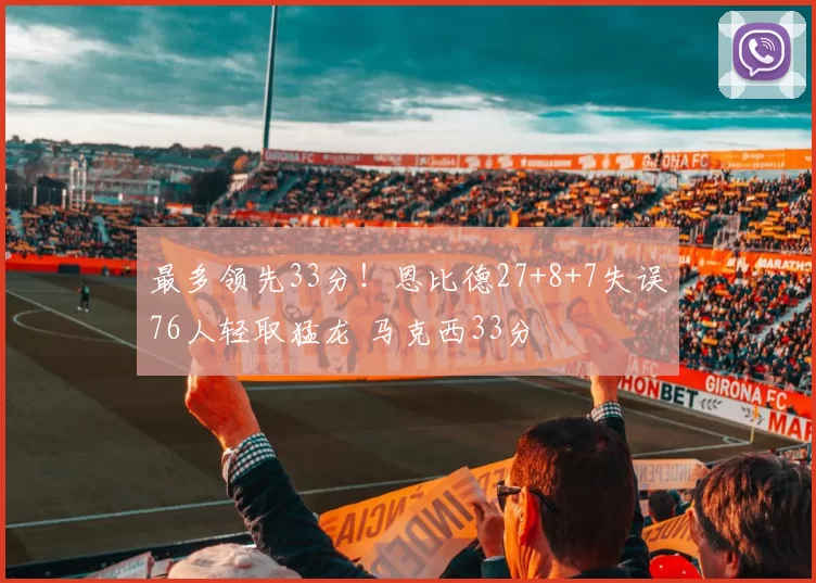 最多领先33分！恩比德27+8+7失误76人轻取猛龙 马克西33分