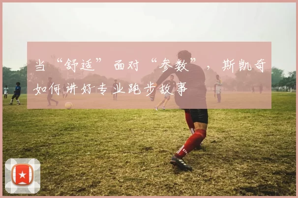 当“舒适”面对“参数”，斯凯奇如何讲好专业跑步故事