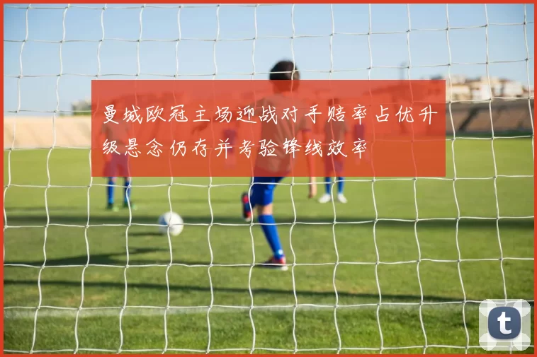 曼城欧冠主场迎战对手赔率占优升级悬念仍存并考验锋线效率