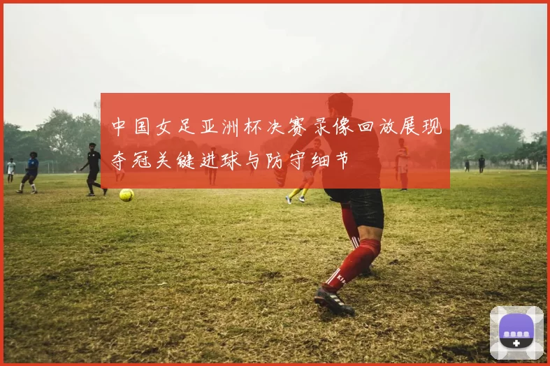 中国女足亚洲杯决赛录像回放展现夺冠关键进球与防守细节