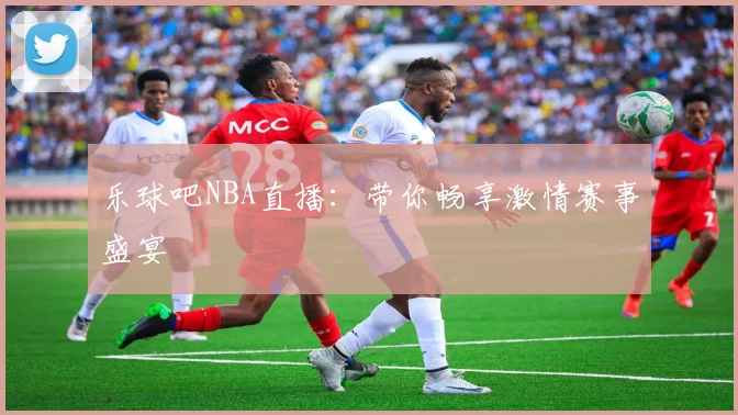 乐球吧NBA直播：带你畅享激情赛事盛宴