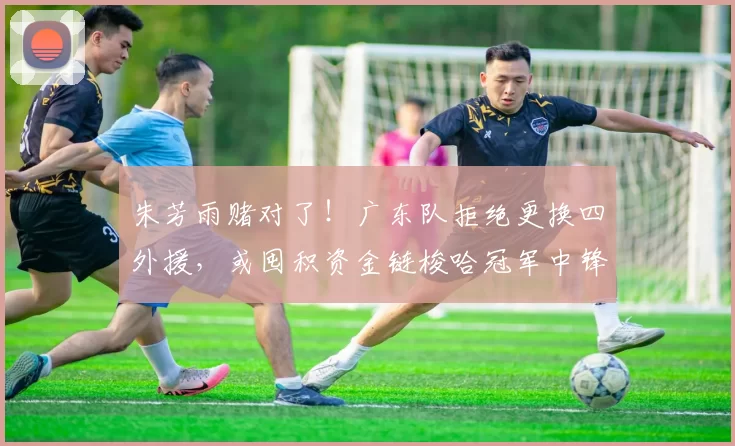 朱芳雨赌对了！广东队拒绝更换四外援，或囤积资金链梭哈冠军中锋_沈梓捷_辽宁_山东