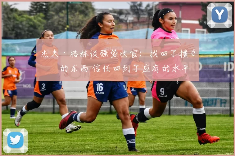 杰夫·格林谈强势收官：找回了擅长的东西 信任回到了应有的水平