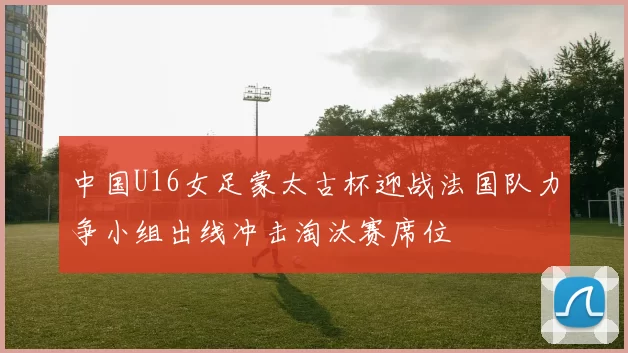 中国U16女足蒙太古杯迎战法国队力争小组出线冲击淘汰赛席位