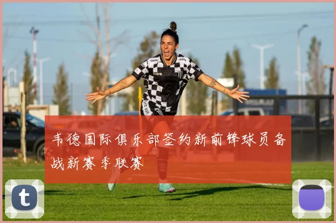 韦德国际俱乐部签约新前锋球员备战新赛季联赛