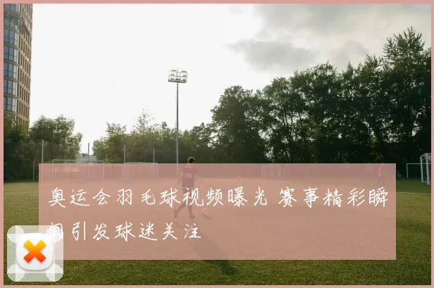 奥运会羽毛球视频曝光 赛事精彩瞬间引发球迷关注