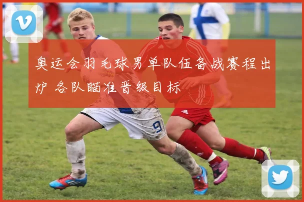 奥运会羽毛球男单队伍备战赛程出炉 各队瞄准晋级目标